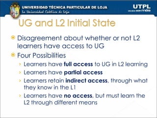 Disagreement about whether or not L2 learners have access to UG Four Possibilities Learners have  full access  to UG in L2 learning Learners have  partial access Learners retain  indirect access , through what they know in the L1 Learners have  no access , but must learn the L2 through different means 