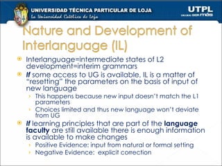Interlanguage=intermediate states of L2 development=interim grammars If  some access to UG is available, IL is a matter of “resetting” the parameters on the basis of input of new language This happens because new input doesn’t match the L1 parameters Choices limited and thus new language won’t deviate from UG If  learning principles that are part of the  language faculty  are still available there is enough information is available to make changes Positive Evidence: input from natural or formal setting Negative Evidence:  explicit correction 