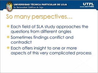 Each field of SLA study approaches the questions from different angles Sometimes findings conflict and contradict Each offers insight to one or more aspects of this very complicated process 
