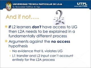 If  L2 learners  don't  have access to UG then L2A needs to be explained in a fundamentally different process Arguments against the  no access  hypothesis  No evidence that IL violates UG L1 transfer and L2 input can’t account entirely for the L2A process 