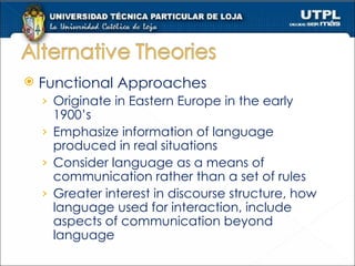 Functional Approaches Originate in Eastern Europe in the early 1900’s Emphasize information of language produced in real situations  Consider language as a means of communication rather than a set of rules Greater interest in discourse structure, how language used for interaction, include aspects of communication beyond language 