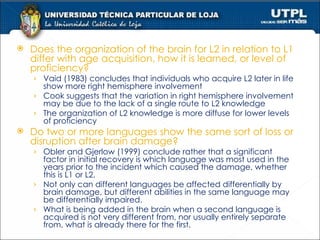 Does the organization of the brain for L2 in relation to L1 differ with age acquisition, how it is learned, or level of proficiency? Vaid (1983) concludes that individuals who acquire L2 later in life show more right hemisphere involvement Cook suggests that the variation in right hemisphere involvement may be due to the lack of a single route to L2 knowledge The organization of L2 knowledge is more diffuse for lower levels of proficiency  and more compact for highly fluent L2 users.  Do two or more languages show the same sort of loss or disruption after brain damage? Obler and Gjerlow (1999) conclude rather that a significant factor in initial recovery is which language was most used in the years prior to the incident which caused the damage, whether this is L1 or L2. Not only can different languages be affected differentially by brain damage, but different abilities in the same language may be differentially impaired.  What is being added in the brain when a second language is acquired is not very different from, nor usually entirely separate from, what is already there for the first. 