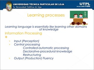 Learning processes Learning language is essentially like learning other domains of knowledge Information Processing   Stages Input (Perception) Central processing  Controlled-automatic processing  Declarative-procedural knowledge Restructuring Output (Production) Fluency 