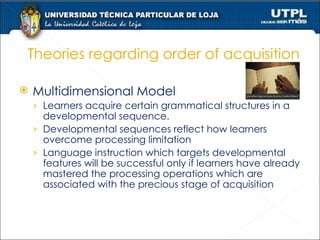 Theories regarding order of acquisition Multidimensional Model  Learners acquire certain grammatical structures in a developmental sequence. Developmental sequences reflect how learners overcome processing limitation Language instruction which targets developmental features will be successful only if learners have already mastered the processing operations which are associated with the precious stage of acquisition  