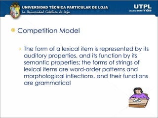 Competition Model The form of a lexical item is represented by its auditory properties, and its function by its semantic properties; the forms of strings of lexical items are word-order patterns and morphological inflections, and their functions are grammatical 
