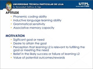 APTITUDE Phonemic coding ability Inductive language learning ability Grammatical sensitivity Associative memory capacity MOTIVATION Sigificant goal or need Desire to attain the goal Perception that learning L2 is relevant to fulfilling the goal or meeting the need Belief in the likely success or failure of learning L2 Value of potential outcomes/rewards 