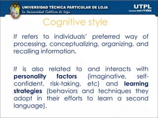 Cognitive style It  refers to individuals’ preferred way of processing, conceptualizing, organizing, and recalling information.  It  is also related to and interacts with  personality factors  (imaginative, self-confident, risk-taking, etc) and  learning strategies  (behaviors and techniques they adopt in their efforts to learn a second language). 