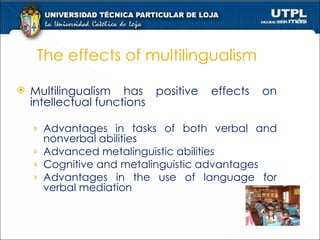 The effects of multilingualism Multilingualism has positive effects on intellectual functions Advantages in tasks of both verbal and nonverbal abilities  Advanced metalinguistic abilities  Cognitive and metalinguistic advantages  Advantages in the use of language for verbal mediation  
