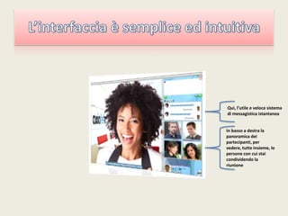 L’interfaccia è semplice ed intuitivaQui, l’utile e veloce sistema di messagistica istantaneaIn basso a destra la panoramica dei partecipanti, per vedere, tutte insieme, le persone con cui stai condividendo la riunione