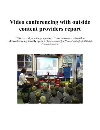 Video conferencing with outside
     content providers report
       ‘This is a really exciting experience. There is so much potential in
videoconferencing, it really opens it [the classroom] up!’ Head at Eaglesfield Paddle
                                  Primary, Cumbria
 