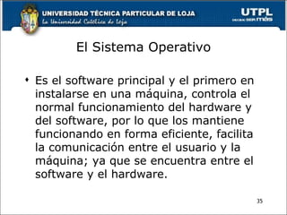 El Sistema Operativo <ul><li>Es el software principal y el primero en instalarse en una máquina, controla el normal funcio...