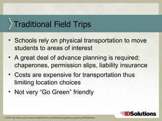 Traditional Field Trips Schools rely on physical transportation to move students to areas of interest A great deal of advance planning is required; chaperones, permission slips, liability insurance Costs are expensive for transportation thus limiting location choices Not very “Go Green” friendly 