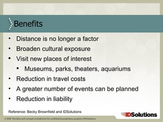 Benefits Distance is no longer a factor Broaden cultural exposure  Visit new places of interest Museums, parks, theaters, aquariums Reduction in travel costs A greater number of events can be planned  Reduction in liability   Reference: Becky Brownfield and IDSolutions 