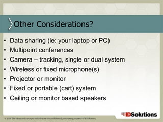 Data sharing (ie: your laptop or PC) Multipoint conferences Camera – tracking, single or dual system Wireless or fixed microphone(s) Projector or monitor Fixed or portable (cart) system Ceiling or monitor based speakers Other Considerations? 