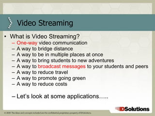 Video Streaming What is Video Streaming? One-way  video communication A way to bridge distance A way to be in multiple places at once A way to bring students to new adventures A way to  broadcast messages  to your students and peers A way to reduce travel A way to promote going green A way to reduce costs Let’s look at some applications….. 
