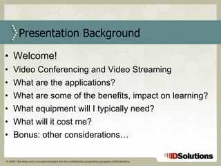 Welcome! Video Conferencing and Video Streaming What are the applications? What are some of the benefits, impact on learning? What equipment will I typically need? What will it cost me? Bonus: other considerations… Presentation Background 