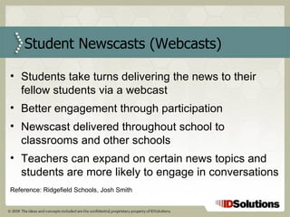 Student Newscasts (Webcasts) Students take turns delivering the news to their fellow students via a webcast Better engagement through participation Newscast delivered throughout school to classrooms and other schools Teachers can expand on certain news topics and students are more likely to engage in conversations Reference: Ridgefield Schools, Josh Smith 