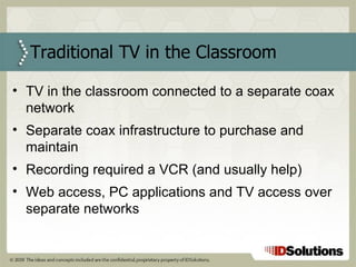 Traditional TV in the Classroom TV in the classroom connected to a separate coax network Separate coax infrastructure to purchase and maintain Recording required a VCR (and usually help) Web access, PC applications and TV access over separate networks 