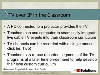 TV over IP in the Classroom A PC connected to a projector provides the TV Teachers can use computer to seamlessly integrate live cable TV events into their classroom curriculum TV channels can be recorded with a single mouse click (ie: Tivo)  Teachers can re-use recorded segments of the TV programs at a later time on-demand to help develop their own custom curriculum Reference: Ridgefield Schools, Josh Smith 