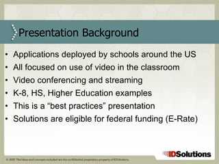 Applications deployed by schools around the US All focused on use of video in the classroom Video conferencing and streaming K-8, HS, Higher Education examples This is a “best practices” presentation Solutions are eligible for federal funding (E-Rate)  Presentation Background 