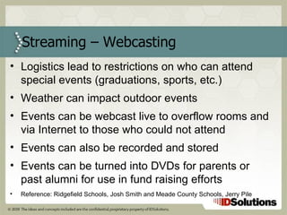 Logistics lead to restrictions on who can attend special events (graduations, sports, etc.)  Weather can impact outdoor events Events can be webcast live to overflow rooms and via Internet to those who could not attend Events can also be recorded and stored Events can be turned into DVDs for parents or past alumni for use in fund raising efforts Reference: Ridgefield Schools, Josh Smith and Meade County Schools, Jerry Pile Streaming – Webcasting 