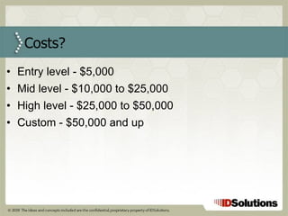 Entry level - $5,000 Mid level - $10,000 to $25,000 High level - $25,000 to $50,000 Custom - $50,000 and up Costs? 