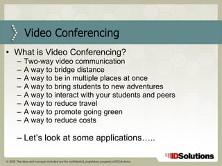 Video Conferencing What is Video Conferencing? Two-way video communication A way to bridge distance A way to be in multiple places at once A way to bring students to new adventures A way to interact with your students and peers A way to reduce travel A way to promote going green A way to reduce costs Let’s look at some applications….. 