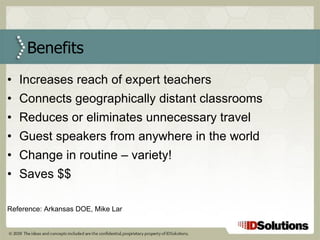 Increases reach of expert teachers Connects geographically distant classrooms Reduces or eliminates unnecessary travel Guest speakers from anywhere in the world Change in routine – variety! Saves $$ Reference: Arkansas DOE, Mike Lar Benefits 