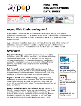 REAL-TIME
                                                   COMMUNICATIONS
                                                   DATA SHEET




e/pop Web Conferencing v4.6
e/pop Web Conferencing software is a state-of-the-art rich media
conferencing solution. It provides a full suite of real-time collaboration
features, plus multiparty, fully interactive VoIP and desktop video
conferencing.

e/pop is used in sales, customer service, training and intra-company
meetings to easily communicate complex topics and eliminate
unnecessary travel – whether down the hall or around the world.

Overview
Proven Technology - e/pop Web Conferencing is powered by
WiredRed’s Real-Time Routing Platform™. This proven technology
has been deployed since 1998 in conferencing and real-time
messaging applications in thousands of customer installations
worldwide. Installations include government, military, financial                          Feb. 2007
                                                                       Training heaven
services, legal and a wide variety of secure, demanding
environments.

Full Featured – e/pop includes all the customary real-time                               Oct. 2006
collaboration features, on-the-fly PowerPoint sharing, plus user       Why travel when you can
and presentation controls needed for everything from fast, easy        attend a web conference?
meetings, to formal presentations with multiple speakers.

Superior VoIP & Video Conferencing – e/pop leadership
shines with its high-quality, multipoint VoIP and desktop video                    June 2006
conferencing features. Within IT-allowed limits, everyone can          Videoconferencing via the
                                                                       Web aids Hawaii disaster
enjoy full-screen, full-motion video. You can even boo or cheer all
                                                                       response
at the same time.

Easy to Install/Activate, Maintain and Secure – e/pop is IT
friendly, providing options for on-premise installation via a single
executable; or ‘one call to activate’ hosted service. e/pop                       Sept. 2005
supports all the leading standards for browser security, firewall      Manageability: five stars
and proxy traversal, and allows customers to use their own             Security: five stars
network certificates and/or public key infrastructure (PKI).
 