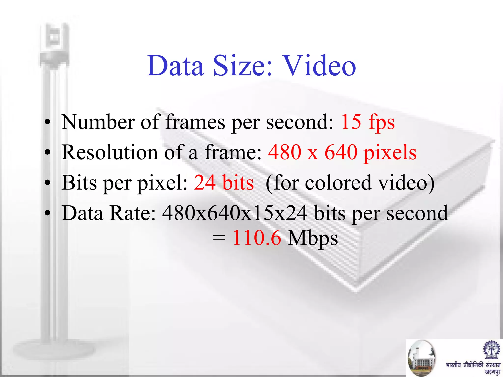 Data Size: Video Number of frames per second:  15 fps Resolution of a frame:  480 x 640 pixels Bits per pixel:  24 bits   (for colored video) Data Rate: 480x640x15x24 bits per second  =  110.6  Mbps 
