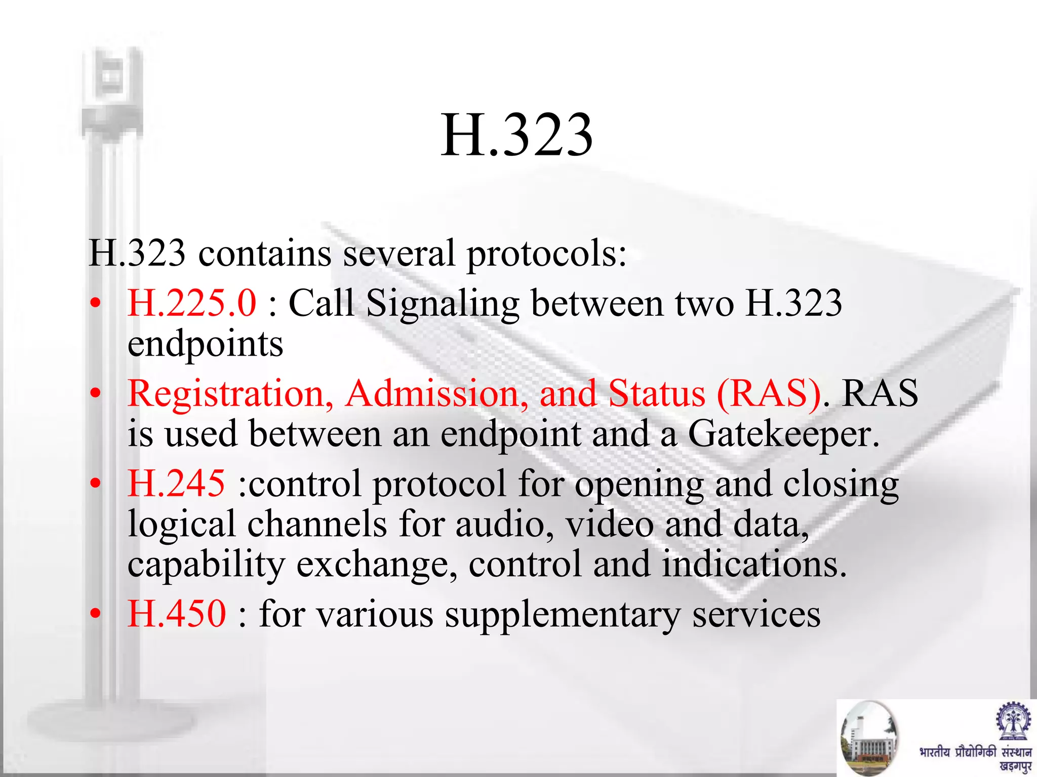 H.323 H.323 contains several protocols: H.225.0  : Call Signaling between two H.323 endpoints Registration, Admission, and Status (RAS) . RAS is used between an endpoint and a Gatekeeper. H.245  :control protocol for opening and closing logical channels for audio, video and data, capability exchange, control and indications. H.450  : for various supplementary services 