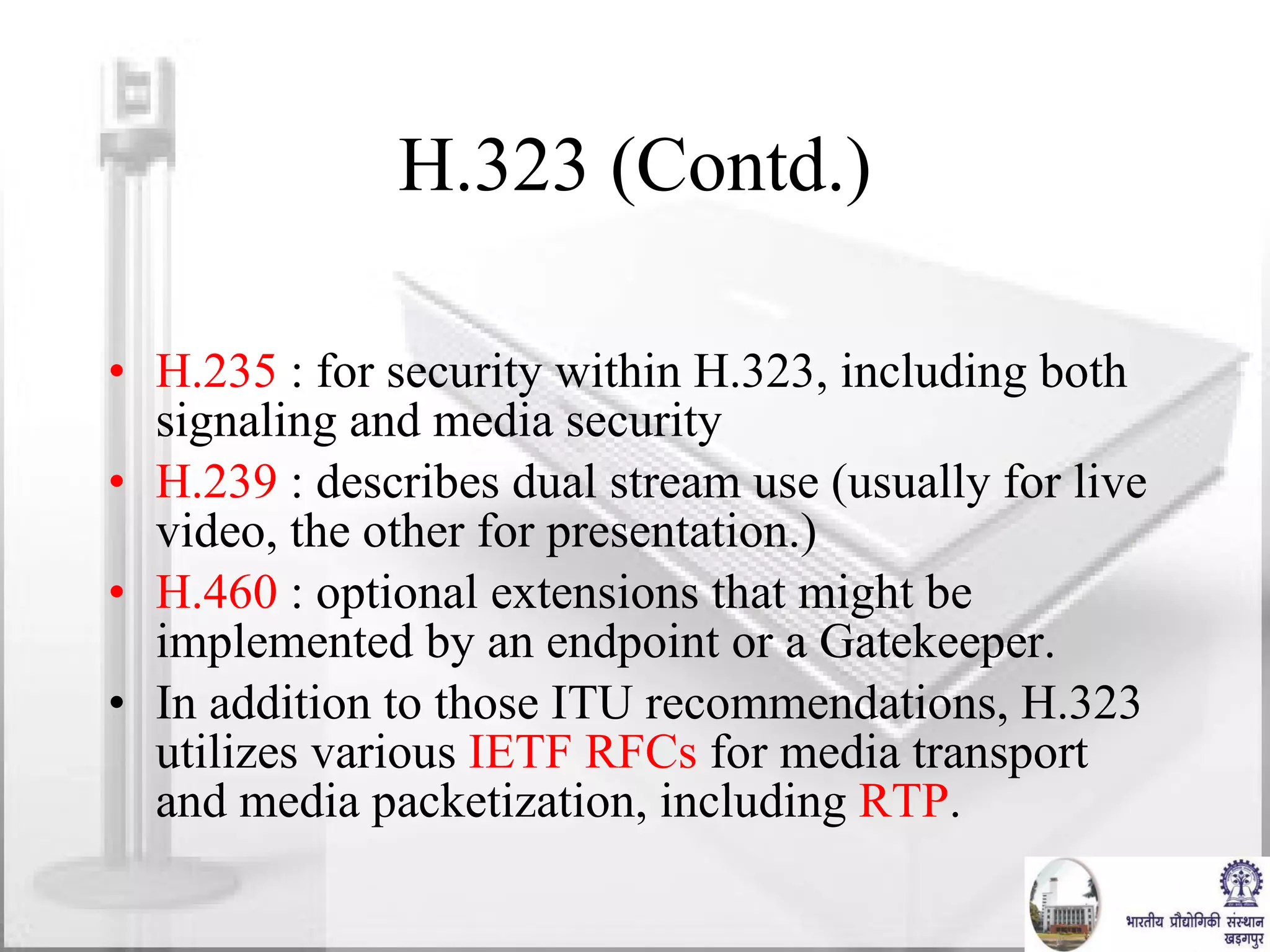 H.323 (Contd.) H.235  : for security within H.323, including both signaling and media security H.239  : describes dual stream use (usually for live video, the other for presentation.) H.460  : optional extensions that might be implemented by an endpoint or a Gatekeeper.  In addition to those ITU recommendations, H.323 utilizes various  IETF   RFCs  for media transport and media packetization, including  RTP . 
