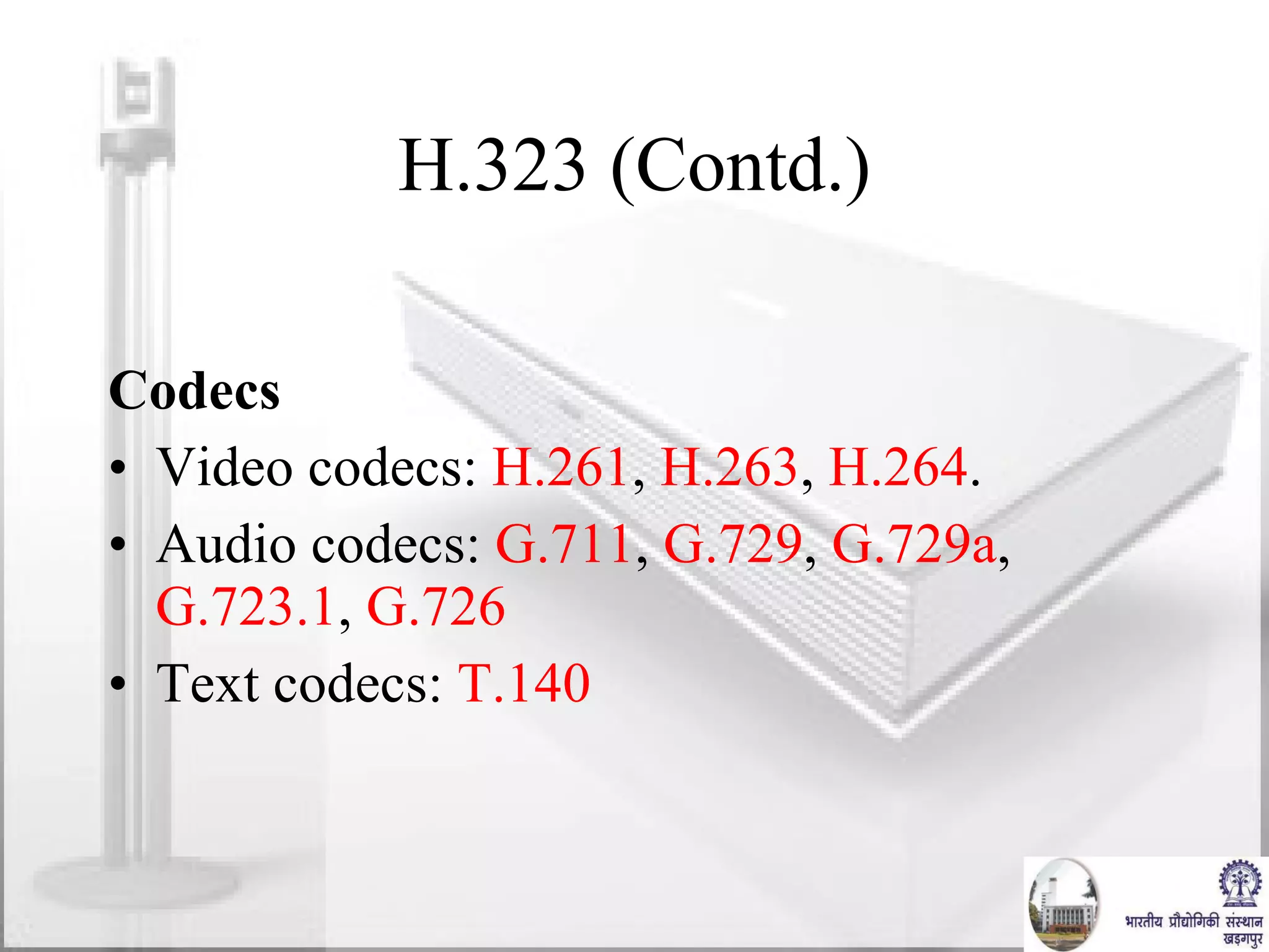 H.323 (Contd.) Codecs Video codecs:  H.261 ,  H.263 ,  H.264 . Audio codecs:  G.711 ,  G.729 ,  G.729a ,  G.723.1 ,  G.726 Text codecs:  T.140 