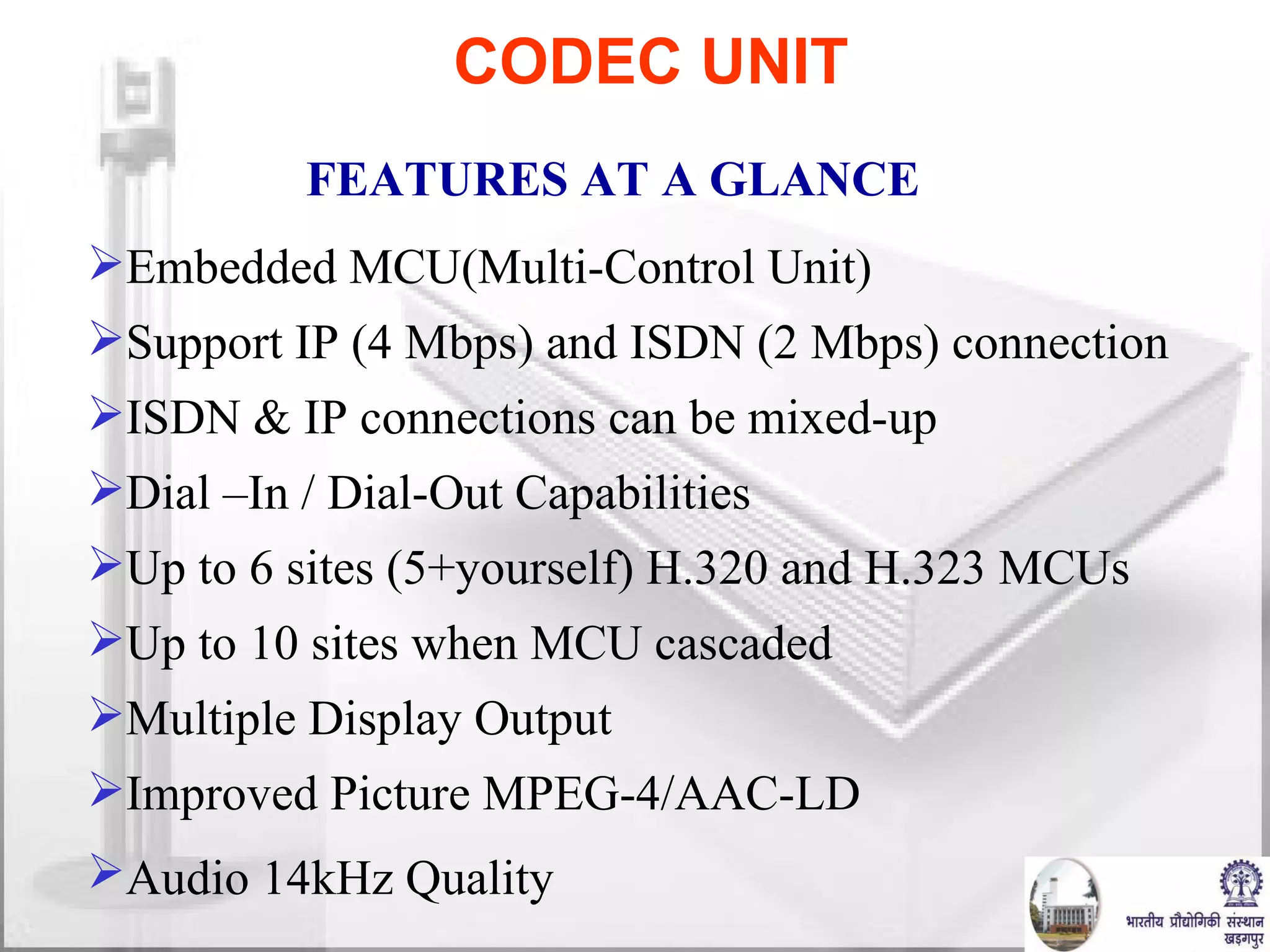 Embedded MCU(Multi-Control Unit) Support IP (4 Mbps) and ISDN (2 Mbps) connection ISDN & IP connections can be mixed-up Dial –In / Dial-Out Capabilities Up to 6 sites (5+yourself) H.320 and H.323 MCUs  Up to 10 sites when MCU cascaded Multiple Display Output Improved Picture MPEG-4/AAC-LD Audio 14kHz Quality   CODEC UNIT FEATURES AT A GLANCE  