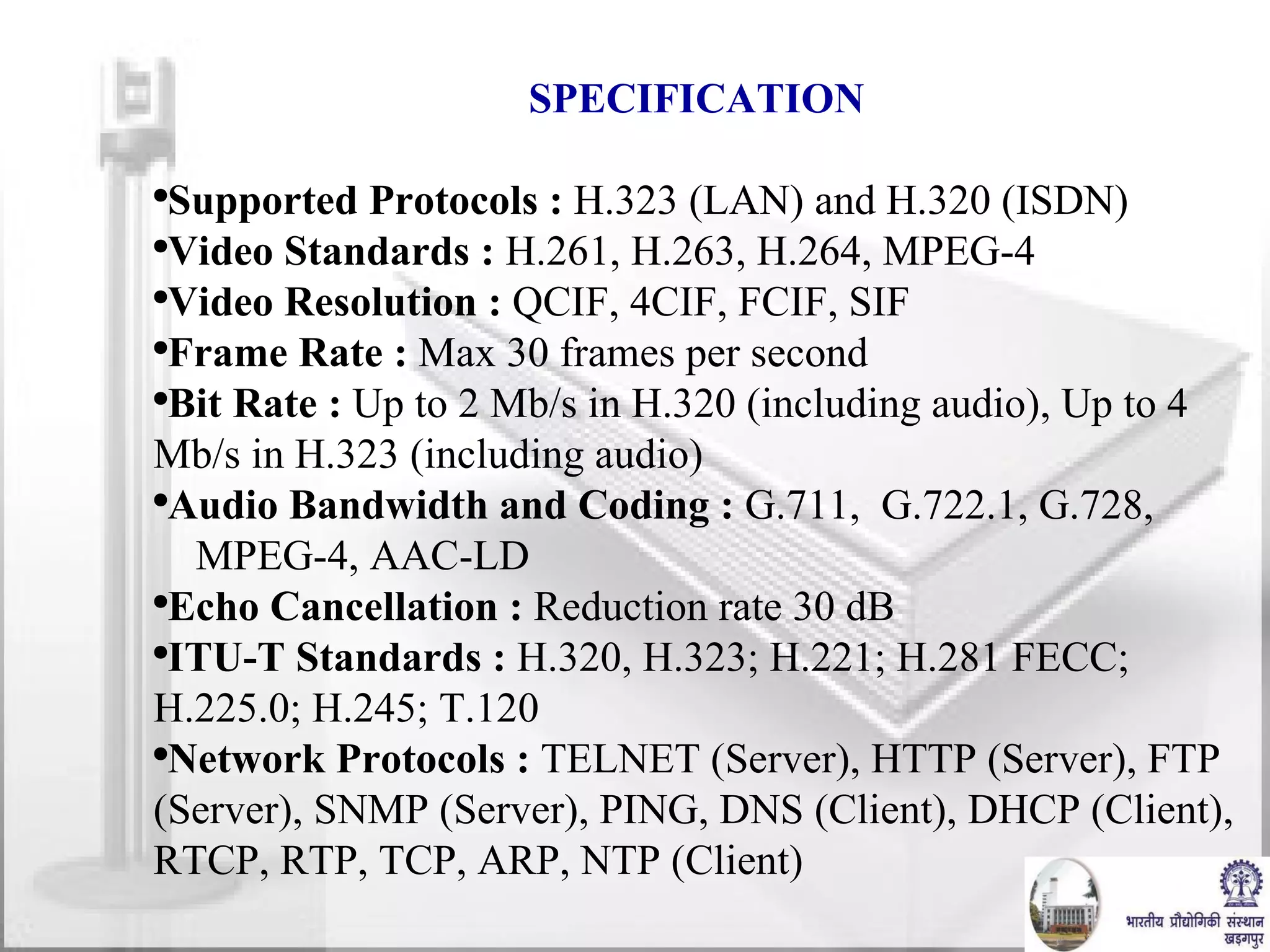 SPECIFICATION Supported Protocols :  H.323 (LAN) and H.320 (ISDN) Video Standards :  H.261, H.263, H.264, MPEG-4 Video Resolution :  QCIF, 4CIF, FCIF, SIF Frame Rate :  Max 30 frames per second Bit Rate :  Up to 2 Mb/s in H.320 (including audio), Up to 4 Mb/s in H.323 (including audio) Audio Bandwidth and Coding :  G.711,  G.722.1, G.728,  MPEG-4, AAC-LD Echo Cancellation :  Reduction rate 30 dB ITU-T Standards :  H.320, H.323; H.221; H.281 FECC; H.225.0; H.245; T.120 Network Protocols :  TELNET (Server), HTTP (Server), FTP (Server), SNMP (Server), PING, DNS (Client), DHCP (Client), RTCP, RTP, TCP, ARP, NTP (Client) 