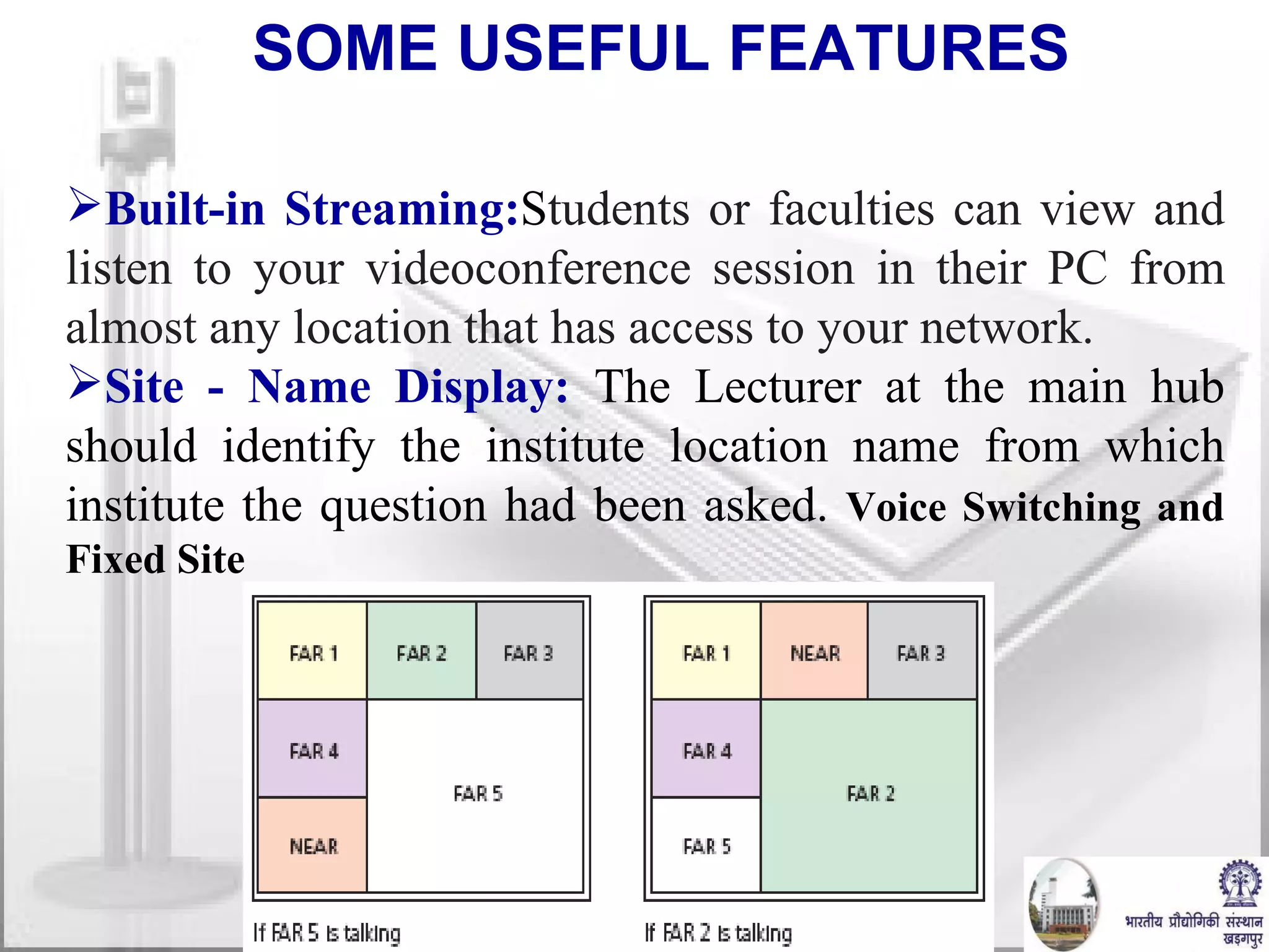 Built-in Streaming: S tudents or faculties can view and listen to your videoconference session in their PC from almost any location that has access to your network. Site - Name Display:   The Lecturer at the main hub should identify the institute location name from which institute the question had been asked.  Voice Switching and Fixed Site SOME USEFUL FEATURES 