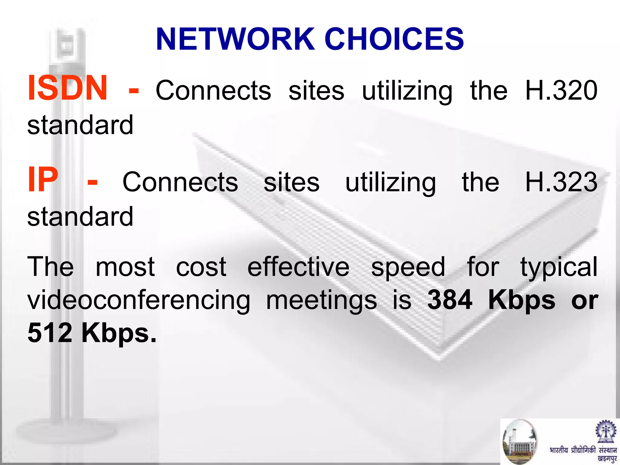 NETWORK CHOICES ISDN -   Connects sites utilizing the H.320 standard IP -   Connects sites utilizing the H.323 standard The most cost effective speed for typical videoconferencing meetings is  384 Kbps or 512 Kbps. 