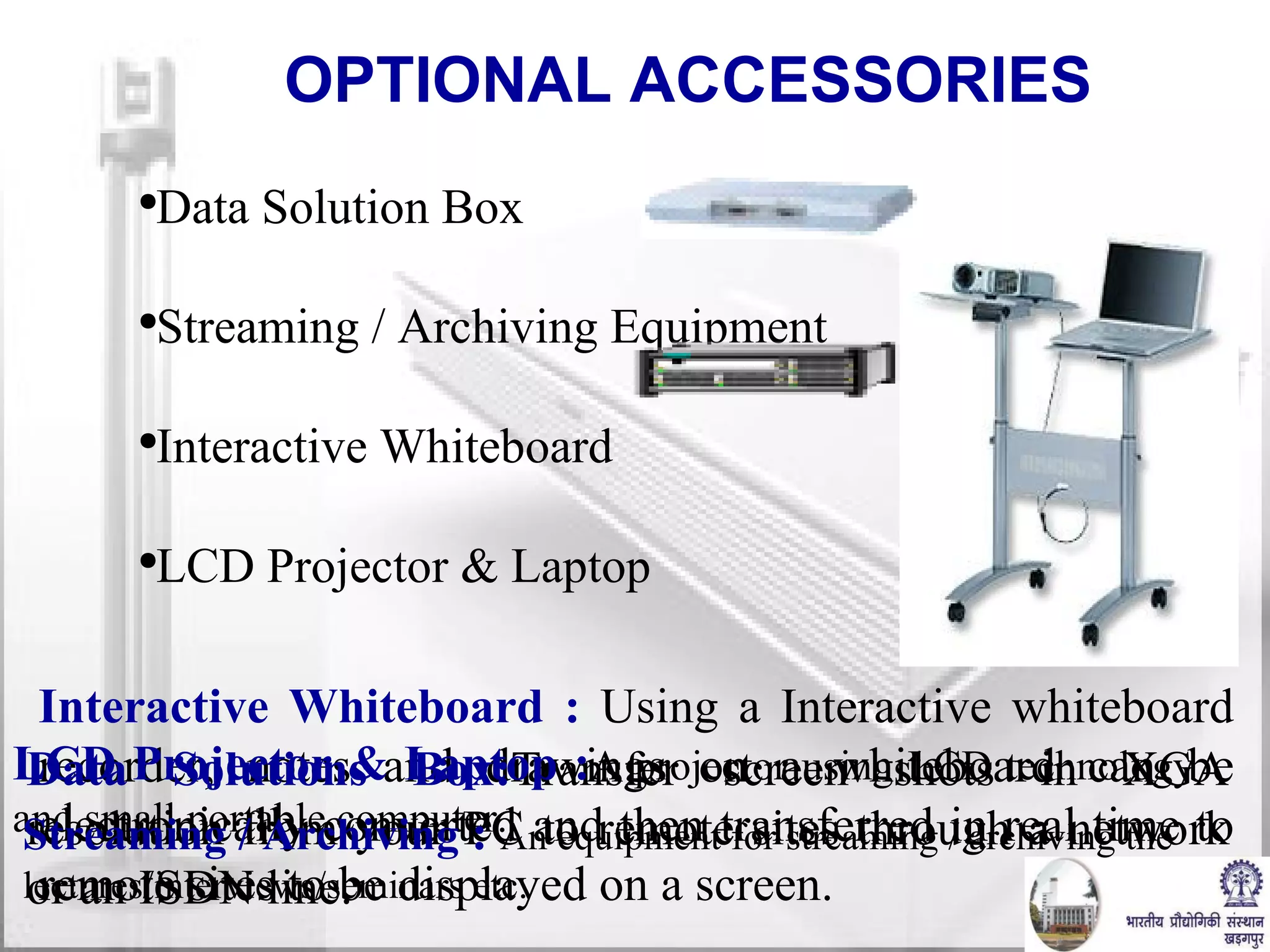 OPTIONAL ACCESSORIES Data Solution Box Streaming / Archiving Equipment Interactive Whiteboard LCD Projector & Laptop Interactive Whiteboard :  Using a Interactive whiteboard recorder, notes and drawings on a whiteboard can be electronically converted and then transferred in real time to remote sites to be displayed on a screen. Data Solutions Box: Transfer screen shots in XGA resolution from your PC to remote sites through a network or an ISDN line. LCD Projector & Laptop  : A projector using LCD technology and s mall portable computer. Streaming / Archiving   :  An equipment for streaming / archiving the lectures/interviews/seminars etc. 