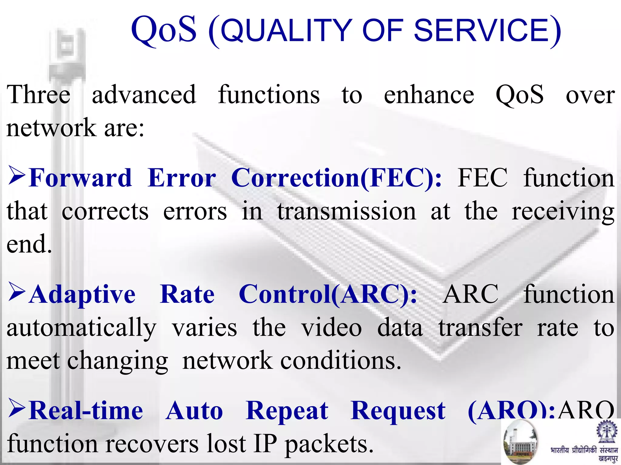 QoS ( QUALITY OF SERVICE ) Three advanced functions to enhance QoS over network are: Forward Error Correction(FEC):  FEC function that corrects errors in transmission at the receiving end. Adaptive Rate Control(ARC):  ARC function automatically varies the video data transfer rate to meet changing  network conditions. Real-time Auto Repeat Request (ARQ): ARQ function recovers lost IP packets. - 