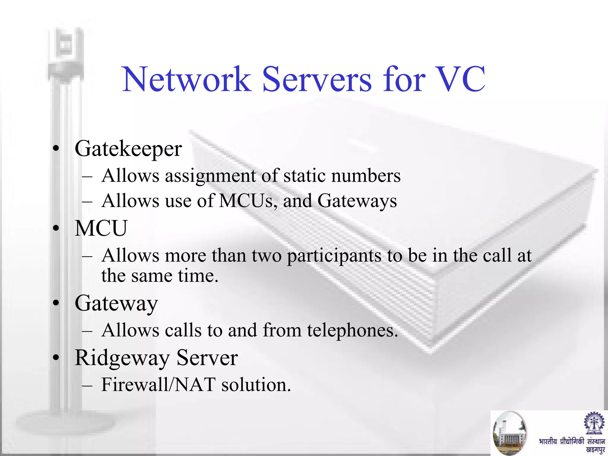 Network Servers for VC Gatekeeper Allows assignment of static numbers Allows use of MCUs, and Gateways MCU Allows more than two participants to be in the call at the same time. Gateway Allows calls to and from telephones. Ridgeway Server Firewall/NAT solution. 