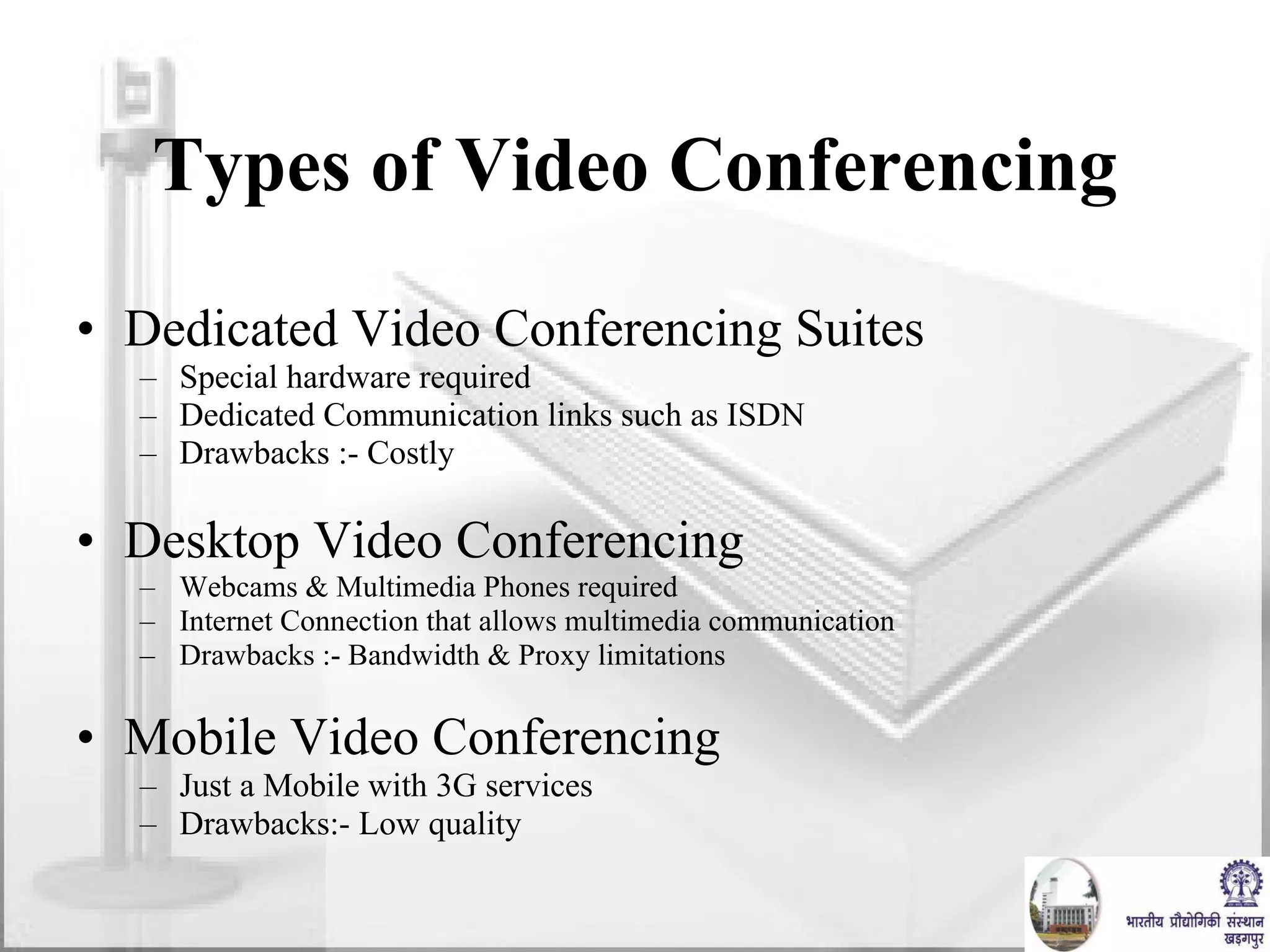 Types of Video Conferencing Dedicated Video Conferencing Suites Special hardware required Dedicated Communication links such as ISDN  Drawbacks :- Costly Desktop Video Conferencing Webcams & Multimedia Phones required Internet Connection that allows multimedia communication Drawbacks :- Bandwidth & Proxy limitations Mobile Video Conferencing Just a Mobile with 3G services  Drawbacks:- Low quality  