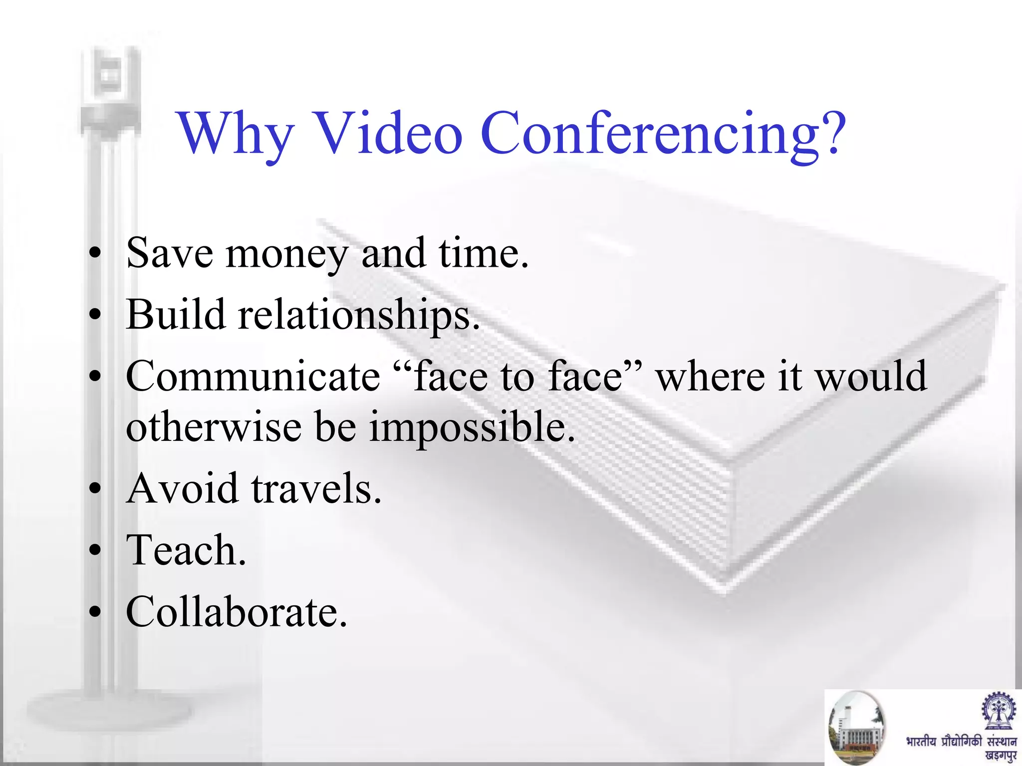 Why Video Conferencing? Save money and time. Build relationships. Communicate “face to face” where it would otherwise be impossible. Avoid travels. Teach. Collaborate. 