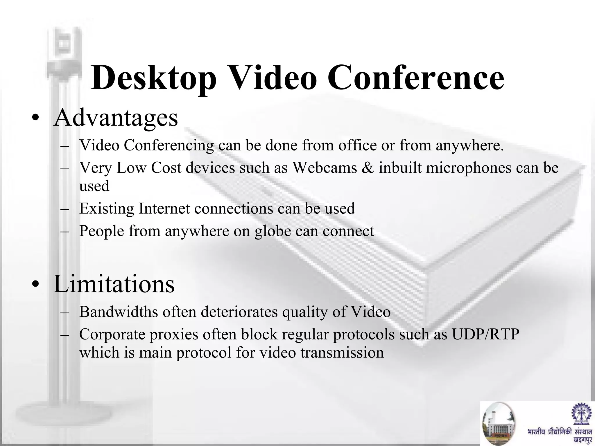Desktop Video Conference Advantages Video Conferencing can be done from office or from anywhere.  Very Low Cost devices such as Webcams & inbuilt microphones can be used Existing Internet connections can be used People from anywhere on globe can connect Limitations Bandwidths often deteriorates quality of Video Corporate proxies often block regular protocols such as UDP/RTP which is main protocol for video transmission 