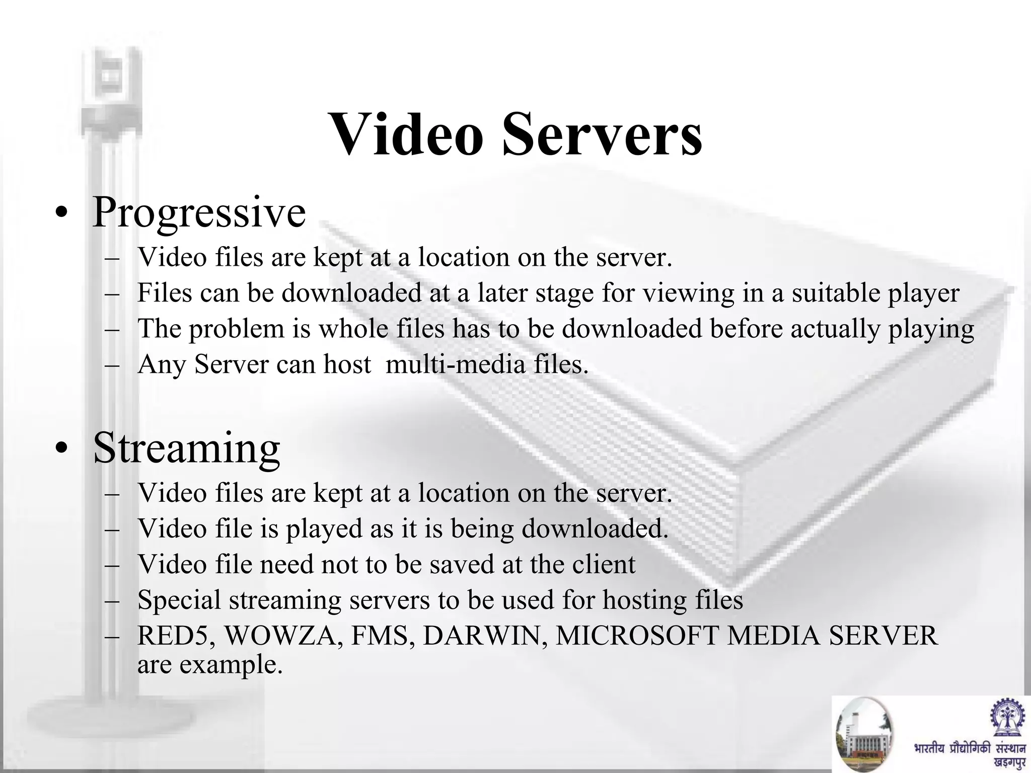 Video Servers Progressive Video files are kept at a location on the server.  Files can be downloaded at a later stage for viewing in a suitable player The problem is whole files has to be downloaded before actually playing Any Server can host  multi-media files.  Streaming Video files are kept at a location on the server.  Video file is played as it is being downloaded.  Video file need not to be saved at the client Special streaming servers to be used for hosting files RED5, WOWZA, FMS, DARWIN, MICROSOFT MEDIA SERVER are example. 