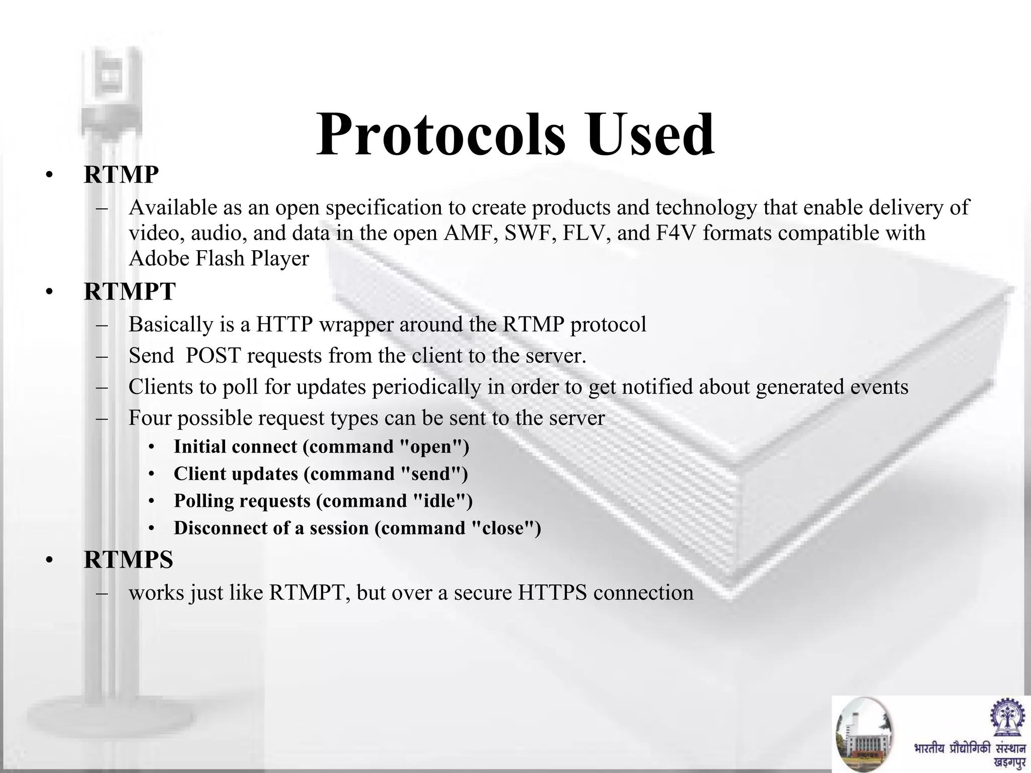 Protocols Used RTMP Available as an open specification to create products and technology that enable delivery of video, audio, and data in the open AMF, SWF, FLV, and F4V formats compatible with Adobe Flash Player RTMPT Basically is a HTTP wrapper around the RTMP protocol  Send  POST requests from the client to the server.  Clients to poll for updates periodically in order to get notified about generated events Four possible request types can be sent to the server Initial connect (command "open") Client updates (command "send") Polling requests (command "idle") Disconnect of a session (command "close") RTMPS works just like RTMPT, but over a secure HTTPS connection 