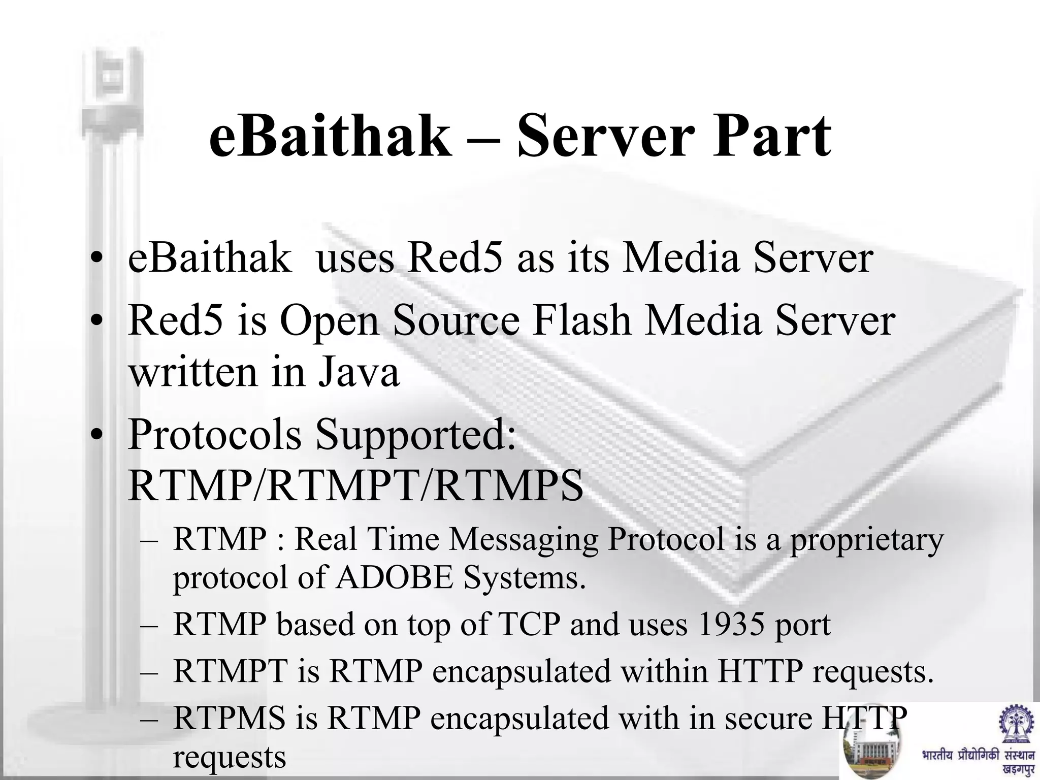 eBaithak – Server Part eBaithak  uses Red5 as its Media Server Red5 is Open Source Flash Media Server written in Java Protocols Supported: RTMP/RTMPT/RTMPS RTMP : Real Time Messaging Protocol is a proprietary protocol of ADOBE Systems. RTMP based on top of TCP and uses 1935 port RTMPT is RTMP encapsulated within HTTP requests. RTPMS is RTMP encapsulated with in secure HTTP requests 