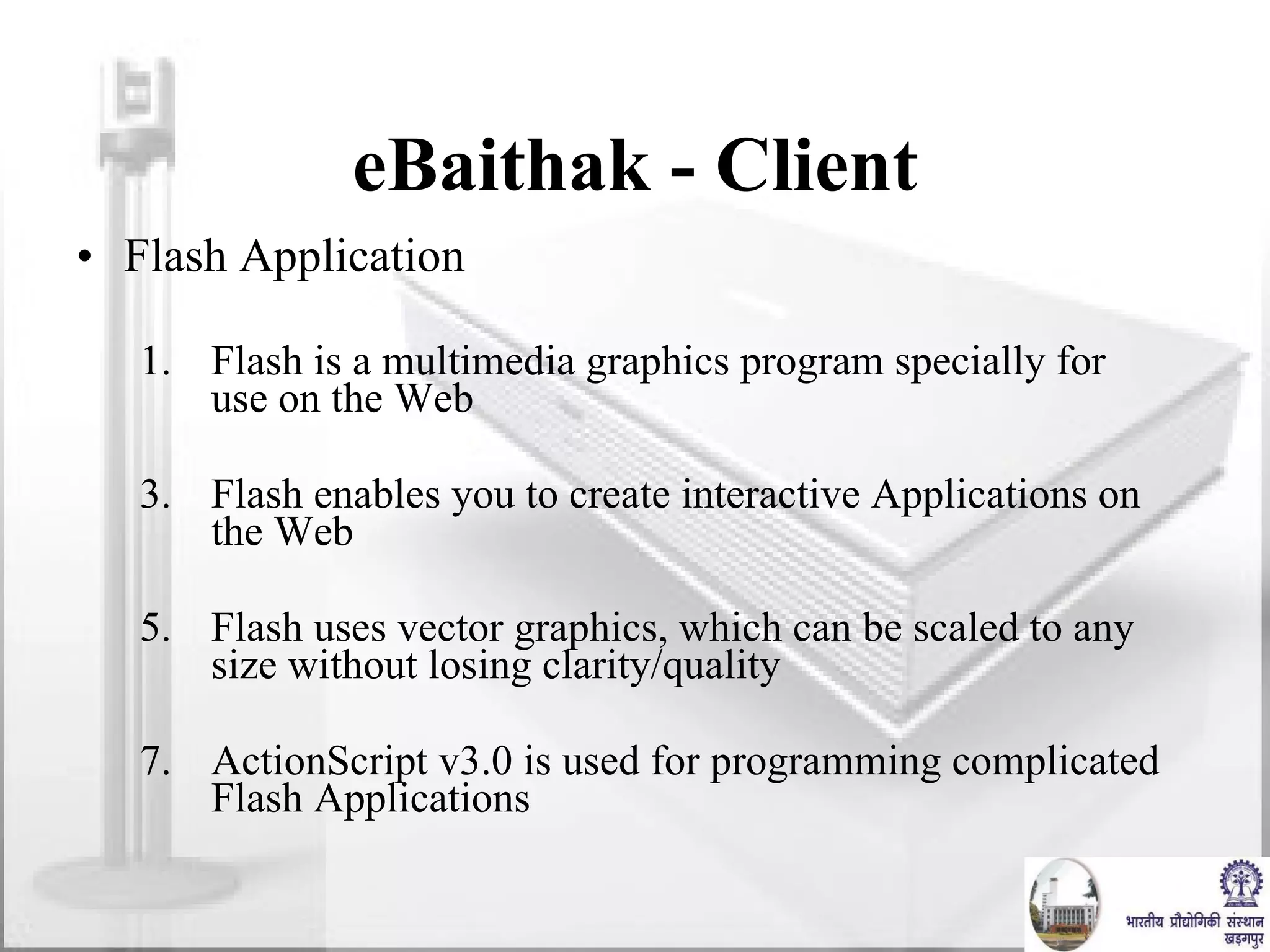 eBaithak - Client Flash Application Flash is a multimedia graphics program specially for use on the Web Flash enables you to create interactive Applications on the Web Flash uses vector graphics, which can be scaled to any size without losing clarity/quality ActionScript v3.0 is used for programming complicated Flash Applications 
