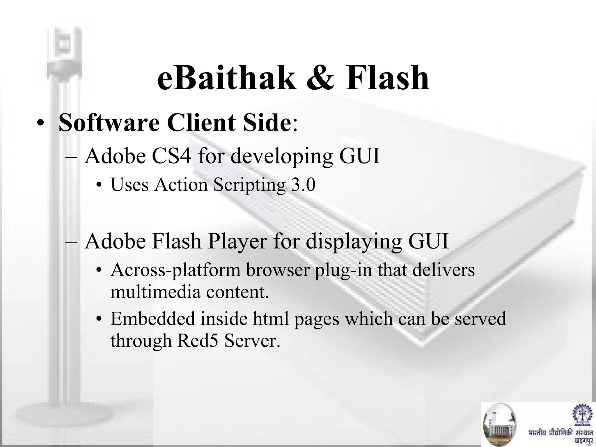 eBaithak & Flash  Software Client Side :  Adobe CS4 for developing GUI Uses Action Scripting 3.0 Adobe Flash Player for displaying GUI Across-platform browser plug-in that delivers multimedia content. Embedded inside html pages which can be served through Red5 Server. 