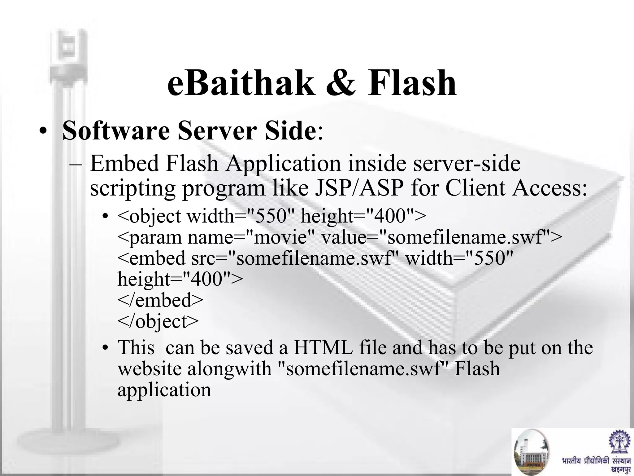 eBaithak & Flash  Software Server Side : Embed Flash Application inside server-side scripting program like JSP/ASP for Client Access: <object width="550" height="400"> <param name="movie" value="somefilename.swf"> <embed src="somefilename.swf" width="550" height="400"> </embed> </object> This  can be saved a HTML file and has to be put on the website alongwith "somefilename.swf" Flash application 
