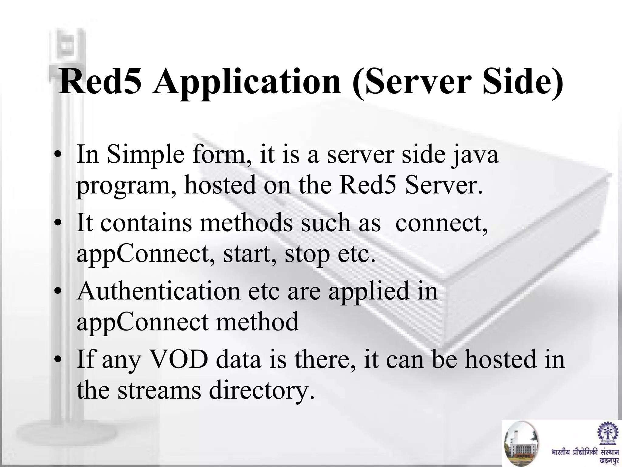 Red5 Application (Server Side) In Simple form, it is a server side java program, hosted on the Red5 Server. It contains methods such as  connect, appConnect, start, stop etc. Authentication etc are applied in appConnect method If any VOD data is there, it can be hosted in the streams directory. 